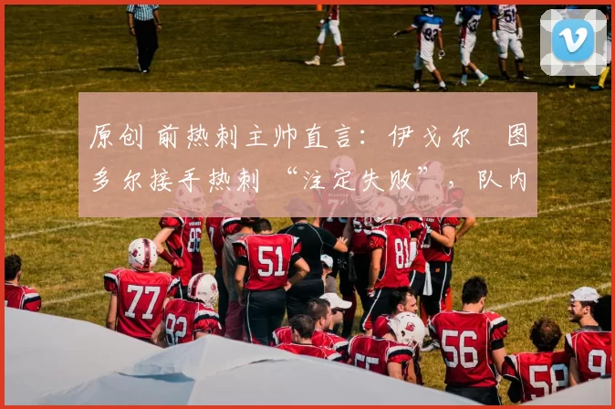 原创 前热刺主帅直言:伊戈尔・图多尔接手热刺 “注定失败”,队内氛围 “ toxic 至极”