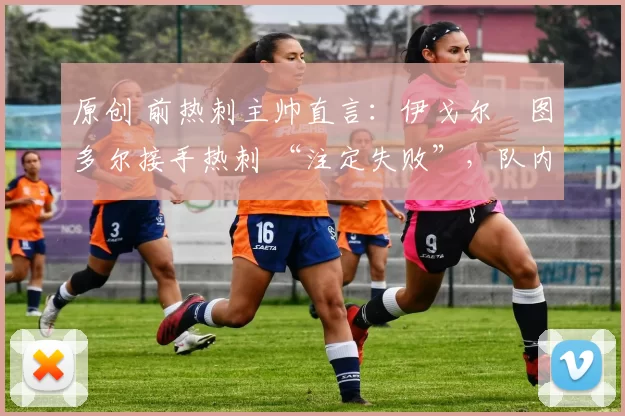 原创 前热刺主帅直言:伊戈尔・图多尔接手热刺 “注定失败”,队内氛围 “ toxic 至极”