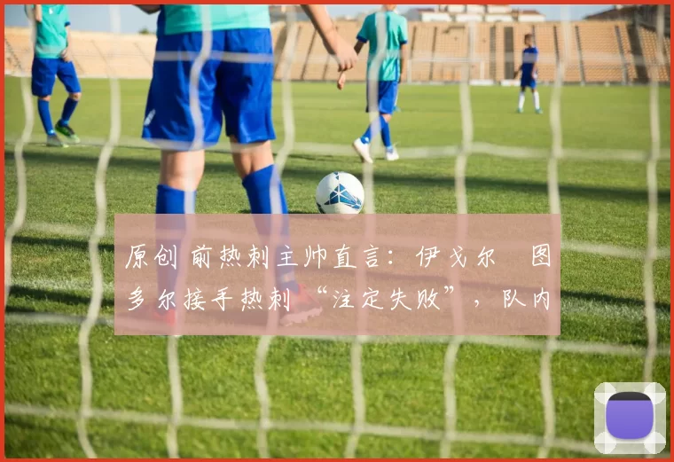 原创 前热刺主帅直言:伊戈尔・图多尔接手热刺 “注定失败”,队内氛围 “ toxic 至极”
