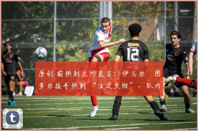 原创 前热刺主帅直言:伊戈尔・图多尔接手热刺 “注定失败”,队内氛围 “ toxic 至极”