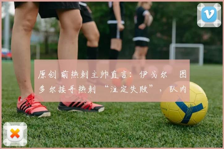 原创 前热刺主帅直言:伊戈尔・图多尔接手热刺 “注定失败”,队内氛围 “ toxic 至极”