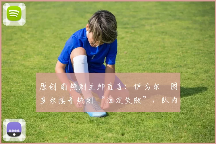 原创 前热刺主帅直言:伊戈尔・图多尔接手热刺 “注定失败”,队内氛围 “ toxic 至极”