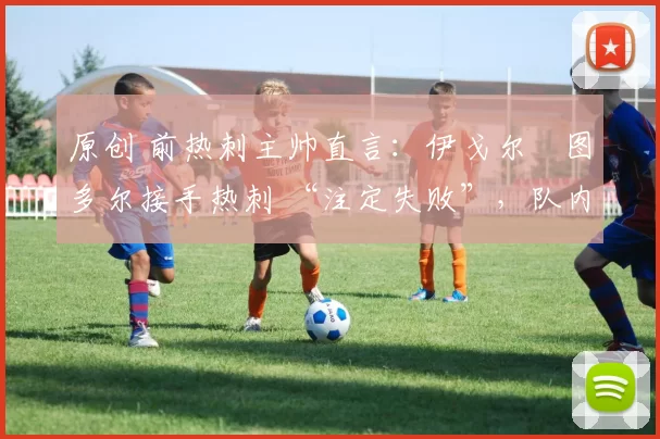 原创 前热刺主帅直言：伊戈尔・图多尔接手热刺 “注定失败”，队内氛围 “ toxic 至极”