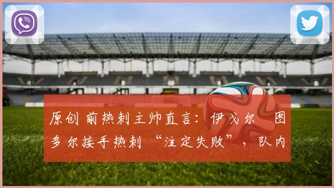 原创 前热刺主帅直言:伊戈尔・图多尔接手热刺 “注定失败”,队内氛围 “ toxic 至极”