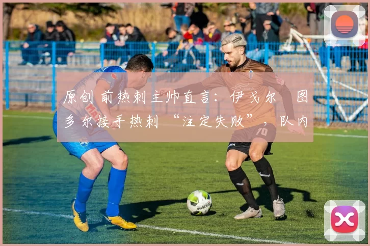原创 前热刺主帅直言:伊戈尔・图多尔接手热刺 “注定失败”,队内氛围 “ toxic 至极”