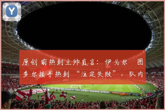 原创 前热刺主帅直言：伊戈尔・图多尔接手热刺 “注定失败”，队内氛围 “ toxic 至极”