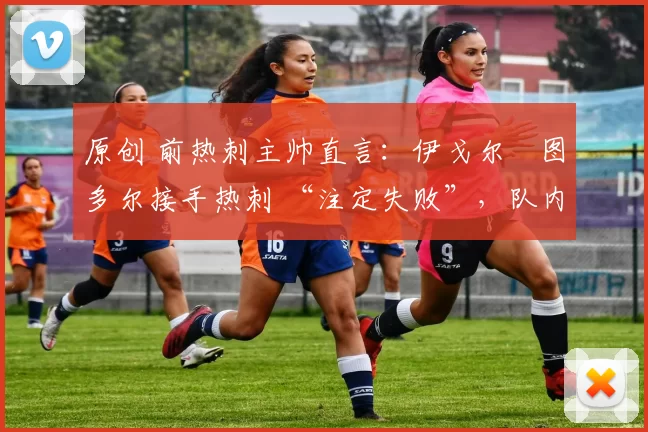 原创 前热刺主帅直言:伊戈尔・图多尔接手热刺 “注定失败”,队内氛围 “ toxic 至极”