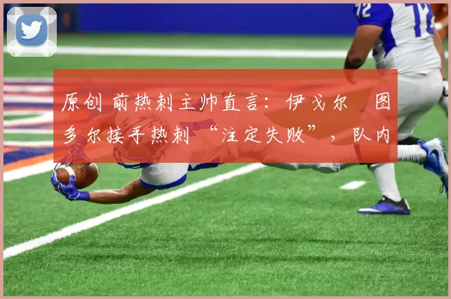 原创 前热刺主帅直言:伊戈尔・图多尔接手热刺 “注定失败”,队内氛围 “ toxic 至极”