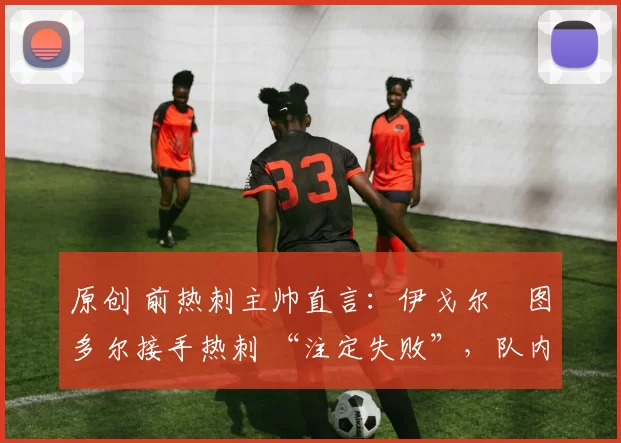 原创 前热刺主帅直言:伊戈尔・图多尔接手热刺 “注定失败”,队内氛围 “ toxic 至极”