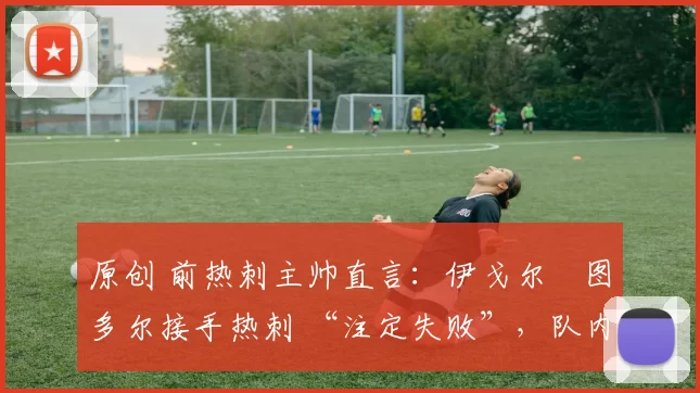 原创 前热刺主帅直言:伊戈尔・图多尔接手热刺 “注定失败”,队内氛围 “ toxic 至极”