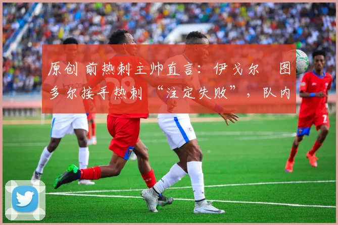 原创 前热刺主帅直言:伊戈尔・图多尔接手热刺 “注定失败”,队内氛围 “ toxic 至极”