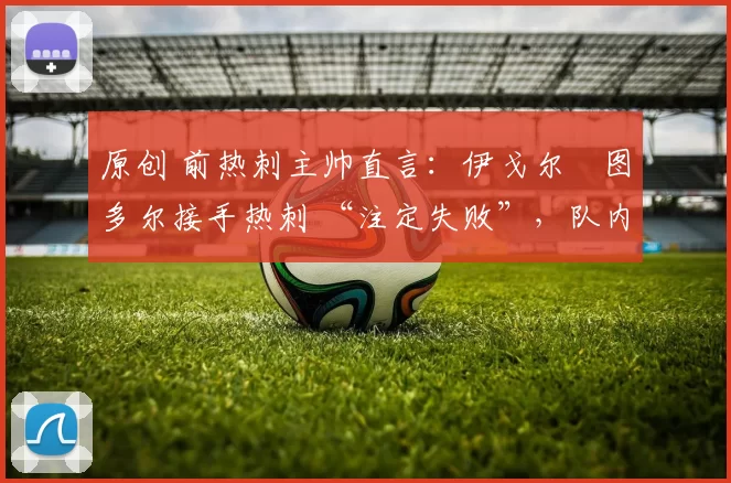 原创 前热刺主帅直言：伊戈尔・图多尔接手热刺 “注定失败”，队内氛围 “ toxic 至极”