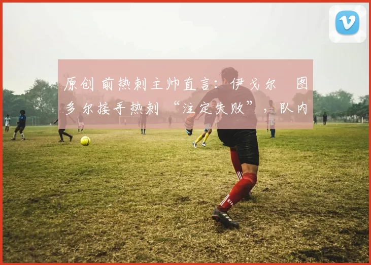 原创 前热刺主帅直言：伊戈尔・图多尔接手热刺 “注定失败”，队内氛围 “ toxic 至极”