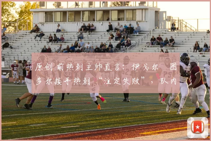 原创 前热刺主帅直言:伊戈尔・图多尔接手热刺 “注定失败”,队内氛围 “ toxic 至极”