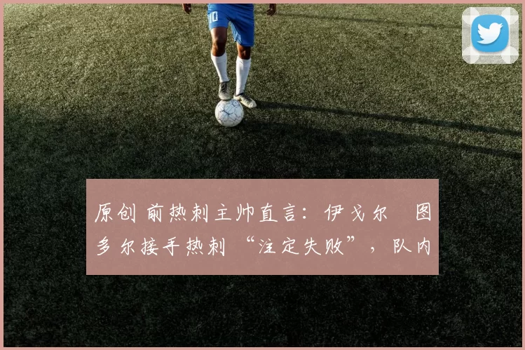 原创 前热刺主帅直言:伊戈尔・图多尔接手热刺 “注定失败”,队内氛围 “ toxic 至极”