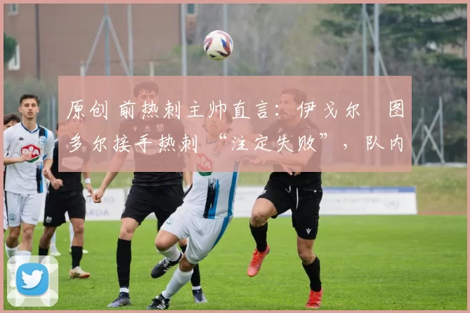 原创 前热刺主帅直言：伊戈尔・图多尔接手热刺 “注定失败”，队内氛围 “ toxic 至极”
