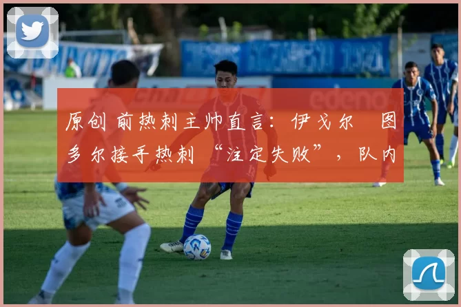 原创 前热刺主帅直言:伊戈尔・图多尔接手热刺 “注定失败”,队内氛围 “ toxic 至极”