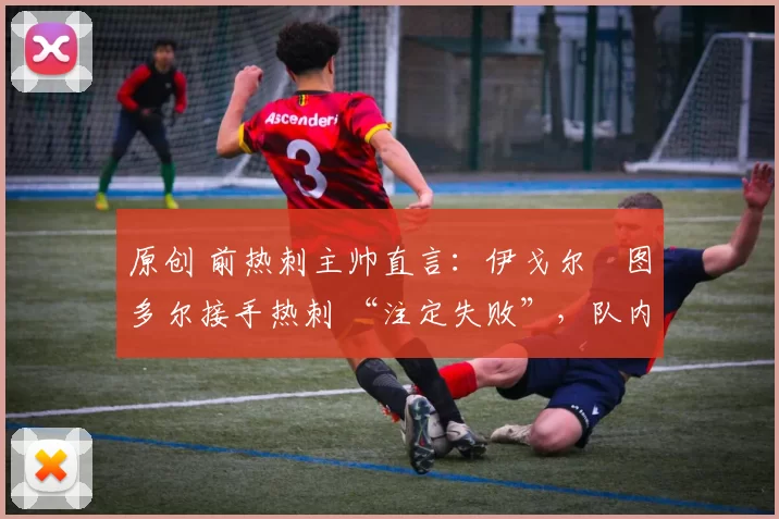原创 前热刺主帅直言:伊戈尔・图多尔接手热刺 “注定失败”,队内氛围 “ toxic 至极”