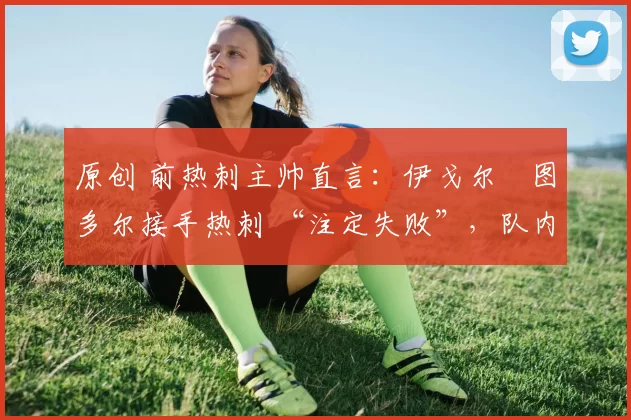 原创 前热刺主帅直言:伊戈尔・图多尔接手热刺 “注定失败”,队内氛围 “ toxic 至极”