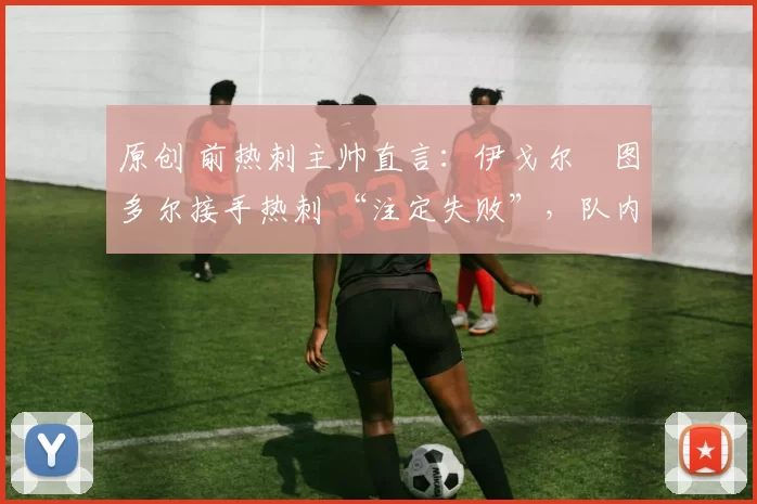 原创 前热刺主帅直言:伊戈尔・图多尔接手热刺 “注定失败”,队内氛围 “ toxic 至极”