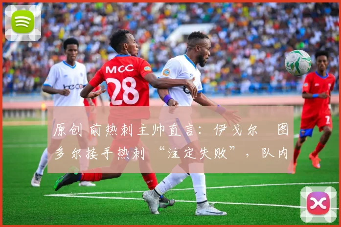 原创 前热刺主帅直言:伊戈尔・图多尔接手热刺 “注定失败”,队内氛围 “ toxic 至极”