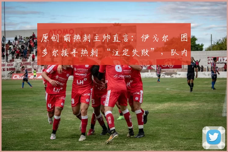 原创 前热刺主帅直言:伊戈尔・图多尔接手热刺 “注定失败”,队内氛围 “ toxic 至极”