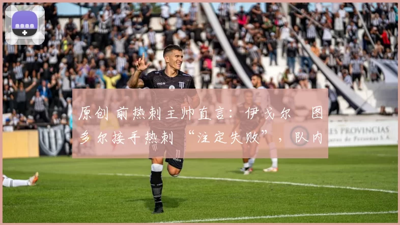 原创 前热刺主帅直言:伊戈尔・图多尔接手热刺 “注定失败”,队内氛围 “ toxic 至极”