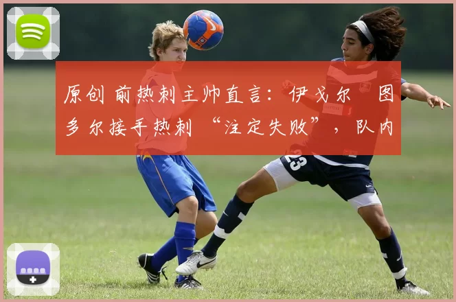 原创 前热刺主帅直言:伊戈尔・图多尔接手热刺 “注定失败”,队内氛围 “ toxic 至极”