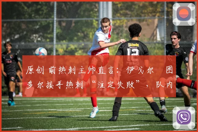 原创 前热刺主帅直言:伊戈尔・图多尔接手热刺 “注定失败”,队内氛围 “ toxic 至极”