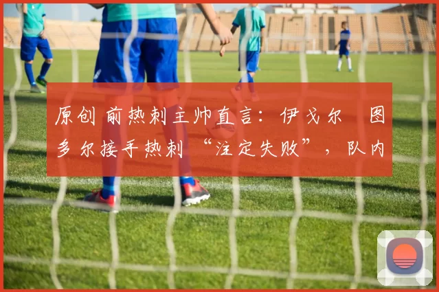 原创 前热刺主帅直言:伊戈尔・图多尔接手热刺 “注定失败”,队内氛围 “ toxic 至极”