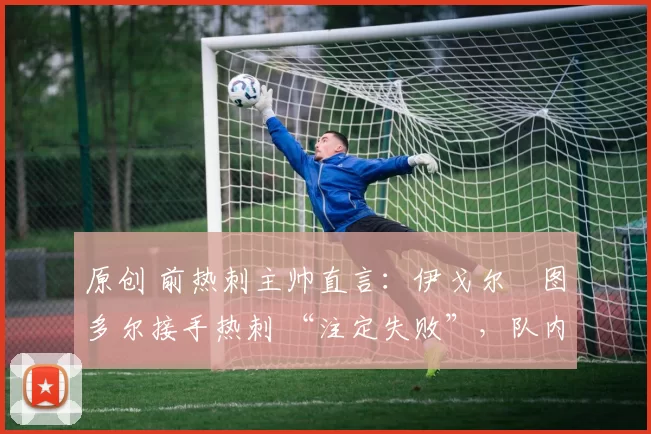 原创 前热刺主帅直言:伊戈尔・图多尔接手热刺 “注定失败”,队内氛围 “ toxic 至极”