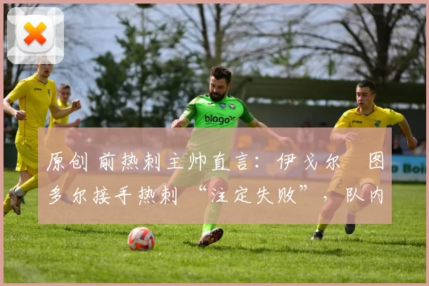 原创 前热刺主帅直言:伊戈尔・图多尔接手热刺 “注定失败”,队内氛围 “ toxic 至极”