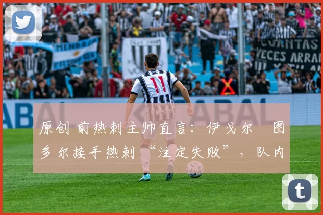 原创 前热刺主帅直言:伊戈尔・图多尔接手热刺 “注定失败”,队内氛围 “ toxic 至极”