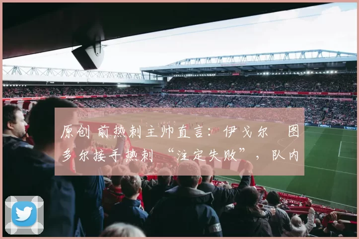 原创 前热刺主帅直言:伊戈尔・图多尔接手热刺 “注定失败”,队内氛围 “ toxic 至极”