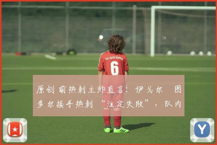 原创 前热刺主帅直言:伊戈尔・图多尔接手热刺 “注定失败”,队内氛围 “ toxic 至极”