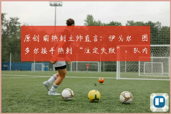 原创 前热刺主帅直言:伊戈尔・图多尔接手热刺 “注定失败”,队内氛围 “ toxic 至极”