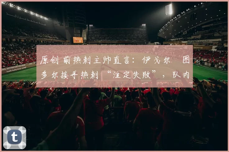 原创 前热刺主帅直言:伊戈尔・图多尔接手热刺 “注定失败”,队内氛围 “ toxic 至极”