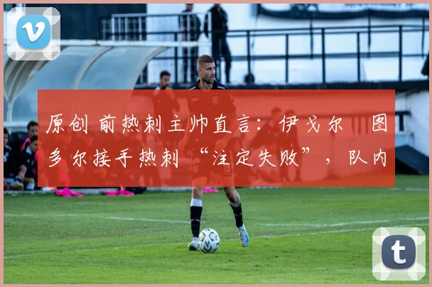 原创 前热刺主帅直言:伊戈尔・图多尔接手热刺 “注定失败”,队内氛围 “ toxic 至极”