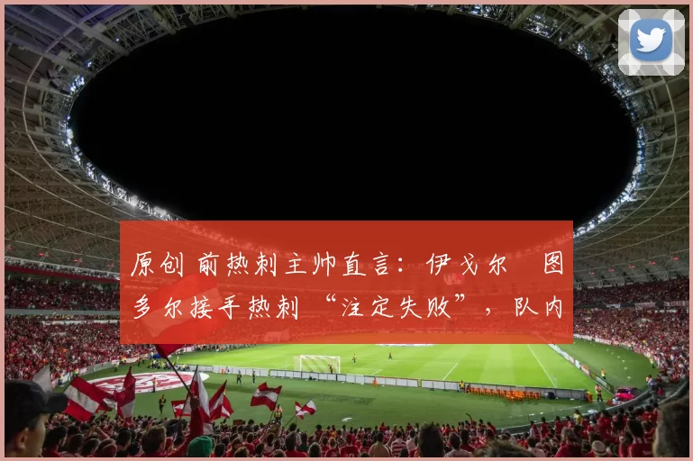 原创 前热刺主帅直言：伊戈尔・图多尔接手热刺 “注定失败”，队内氛围 “ toxic 至极”