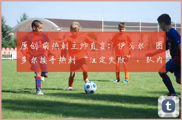 原创 前热刺主帅直言：伊戈尔・图多尔接手热刺 “注定失败”，队内氛围 “ toxic 至极”