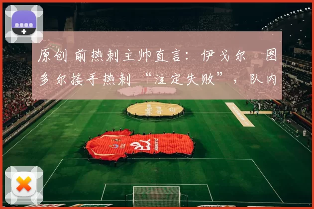 原创 前热刺主帅直言:伊戈尔・图多尔接手热刺 “注定失败”,队内氛围 “ toxic 至极”