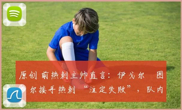 原创 前热刺主帅直言:伊戈尔・图多尔接手热刺 “注定失败”,队内氛围 “ toxic 至极”