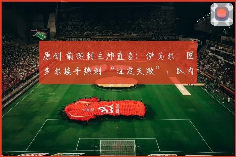 原创 前热刺主帅直言:伊戈尔・图多尔接手热刺 “注定失败”,队内氛围 “ toxic 至极”