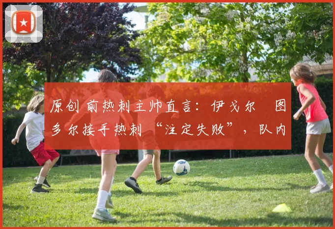 原创 前热刺主帅直言：伊戈尔・图多尔接手热刺 “注定失败”，队内氛围 “ toxic 至极”