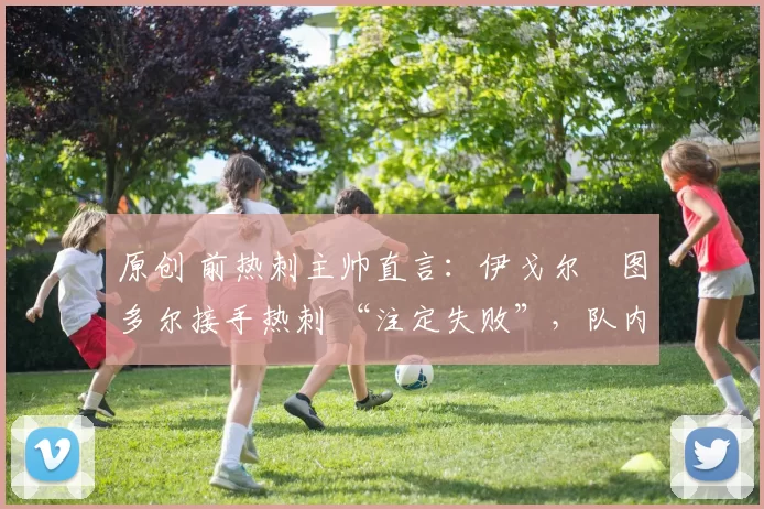 原创 前热刺主帅直言：伊戈尔・图多尔接手热刺 “注定失败”，队内氛围 “ toxic 至极”