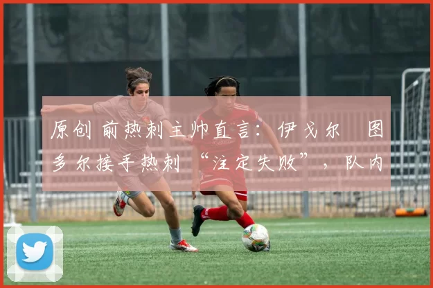 原创 前热刺主帅直言:伊戈尔・图多尔接手热刺 “注定失败”,队内氛围 “ toxic 至极”
