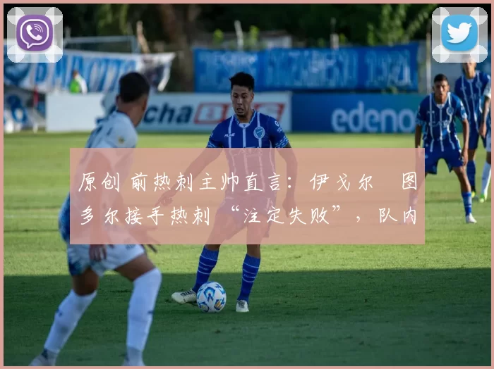 原创 前热刺主帅直言:伊戈尔・图多尔接手热刺 “注定失败”,队内氛围 “ toxic 至极”