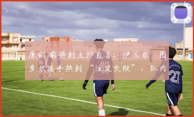 原创 前热刺主帅直言:伊戈尔・图多尔接手热刺 “注定失败”,队内氛围 “ toxic 至极”