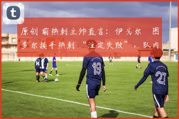 原创 前热刺主帅直言:伊戈尔・图多尔接手热刺 “注定失败”,队内氛围 “ toxic 至极”
