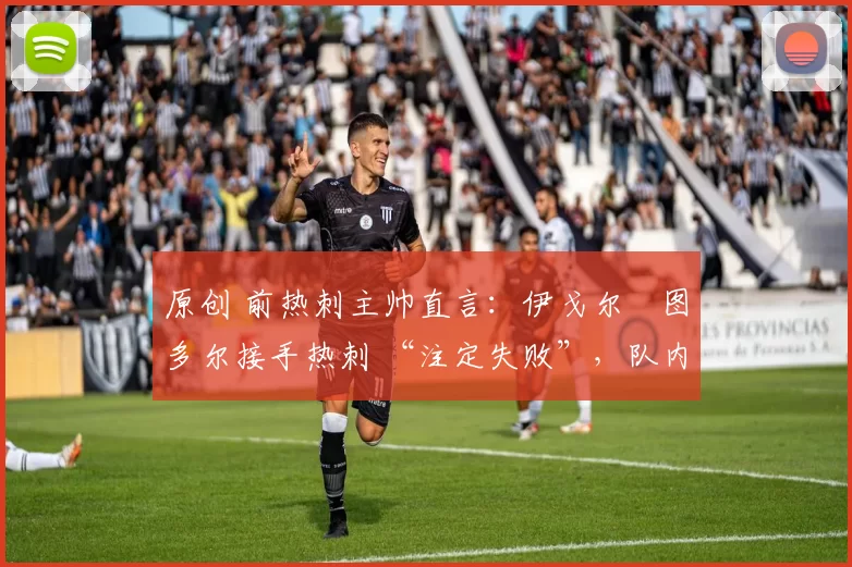 原创 前热刺主帅直言:伊戈尔・图多尔接手热刺 “注定失败”,队内氛围 “ toxic 至极”